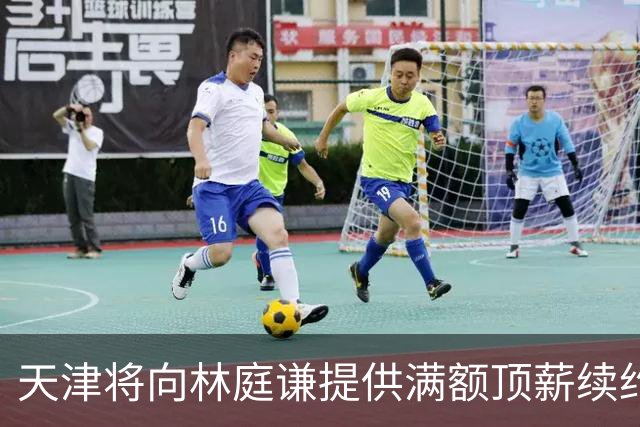天津将向林庭谦提供满额顶薪续约合同 李荣培&党瑞博&王一方离队