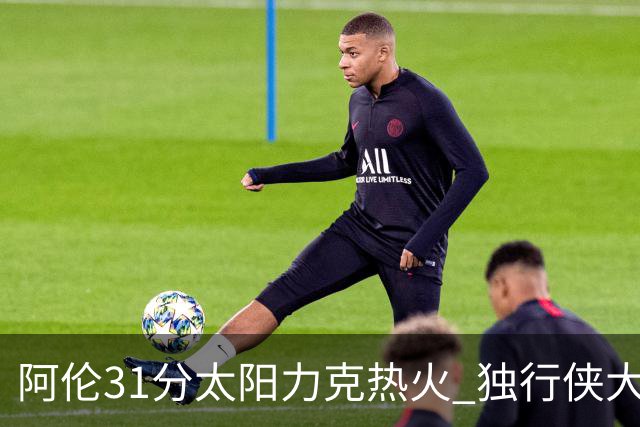阿伦31分太阳力克热火 独行侠大胜开拓者36分